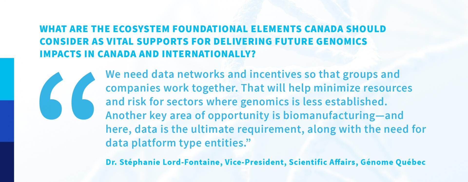 What are the ecosystem foundational elements Canada should consider as vital supports for delivering future genomics impacts in Canada and internationally? “We need data networks and incentives so that groups and companies work together. That will help minimize resources and risk for sectors where genomics is less established. Another key area of opportunity is biomanufacturing—and here, data is the ultimate requirement, along with the need for data platform type entities.” —Dr. Stéphanie Lord-Fontaine, Vice-President, Scientific Affairs, Génome Québec 