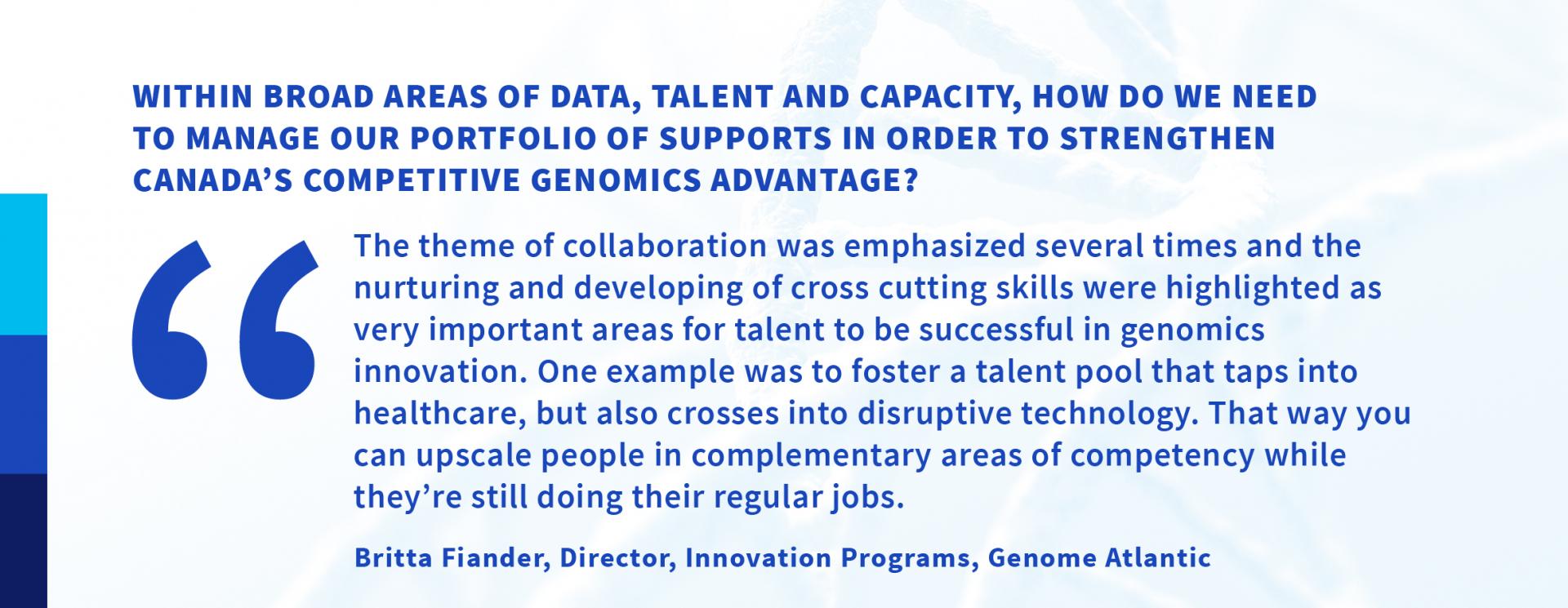 Within broad areas of data, talent and capacity, how do we need to manage our portfolio of supports in order to strengthen Canada’s competitive genomics advantage? “The theme of collaboration was emphasized several times and the nurturing and developing of cross cutting skills were highlighted as very important areas for talent to be successful in genomics innovation. One example was to foster a talent pool that taps into healthcare, but also crosses into disruptive technology. That way you can upscale people in complementary areas of competency while they’re still doing their regular jobs.”—Britta Fiander, Director, Innovation Programs, Genome Atlantic 